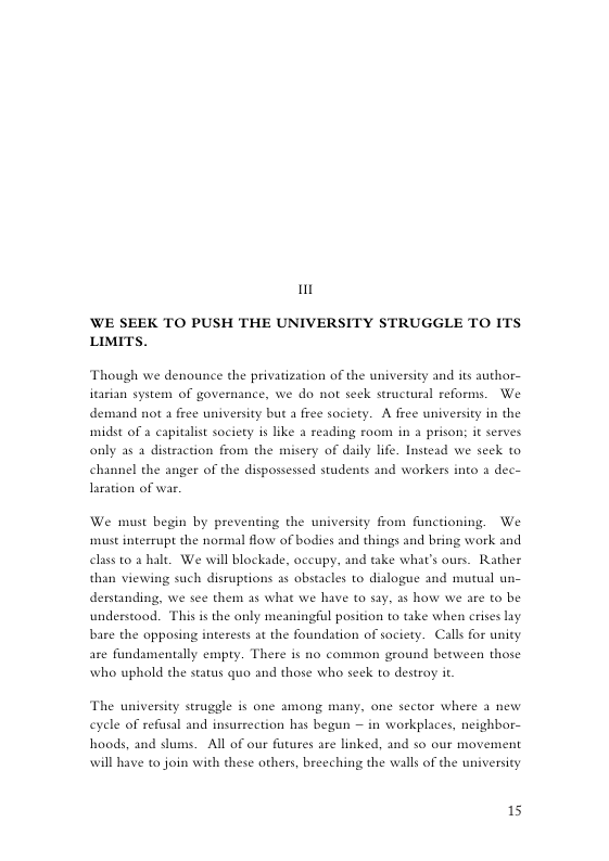 t WE SEEK TO PUSH THE UNIVERSITY STRUGGLE TO ITS LIMITS. Though we denounce the privatization of the university and its author- itarian system of governance, we do not seek structural reforms. We demand not a free university but a free society. A free university in the midst of a capitalist society is like a reading room in a prison; it serves only as a distraction from the misery of daily life. Instead we seck to channel the anger of the dispossessed students and workers into a dec- laration of war. We must begin by preventing the university from functioning. We st interrupt the normal flow of bodies and things and bring work and class to 2 hale. We will blockade, oceupy, and ke what’s ours. Rather than viewing such disruptions as obstacles to dizlogue and mutual un- derstanding, we see them a5 what we have (o say, as how we are to be understood. This is the only meaningful position to take when crises lay bare the opposing interests at the foundation of saciety. Calls for unity are fundsmentally empty. There is no common ground between those who uphold the status quo and those who seek to destroy it The university struggle i one among many, one sector where 3 new eyele of refusal and insurrection has begun — in workplaces, neighbor- hoods, and dums. All of our futures are linked, and so our movement will have to join with these others, breeching the walls of the university 15